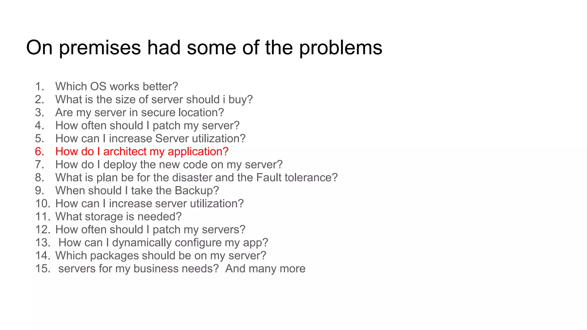 On premises had some of the problems
1. Which OS works better?
2. What is the size of server should i buy?
3. Are my server in secure location?
4. How often should I patch my server?
5. How can I increase Server utilization?
6. How do I architect my application?
7. How do I deploy the new code on my server?
8. What is plan be for the disaster and the Fault tolerance?
9. When should I take the Backup?
10. How can I increase server utilization?
11. What storage is needed?
12. How often should I patch my servers?
13. How can I dynamically configure my app?
14. Which packages should be on my server?
15. servers for my business needs? And many more
 