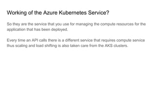 Working of the Azure Kubernetes Service?
So they are the service that you use for managing the compute resources for the
application that has been deployed.
Every time an API calls there is a different service that requires compute service
thus scaling and load shifting is also taken care from the AKS clusters.
 