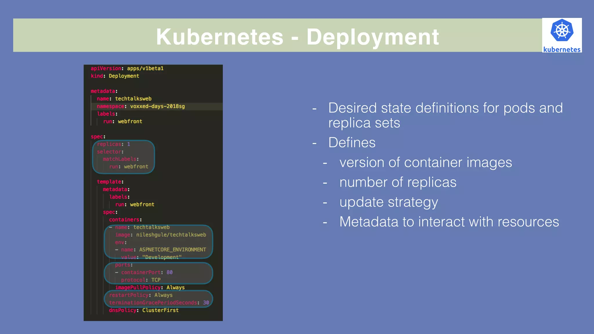 Kubernetes - Deployment
- Desired state definitions for pods and
replica sets
- Defines
- version of container images
- number of replicas
- update strategy
- Metadata to interact with resources
 