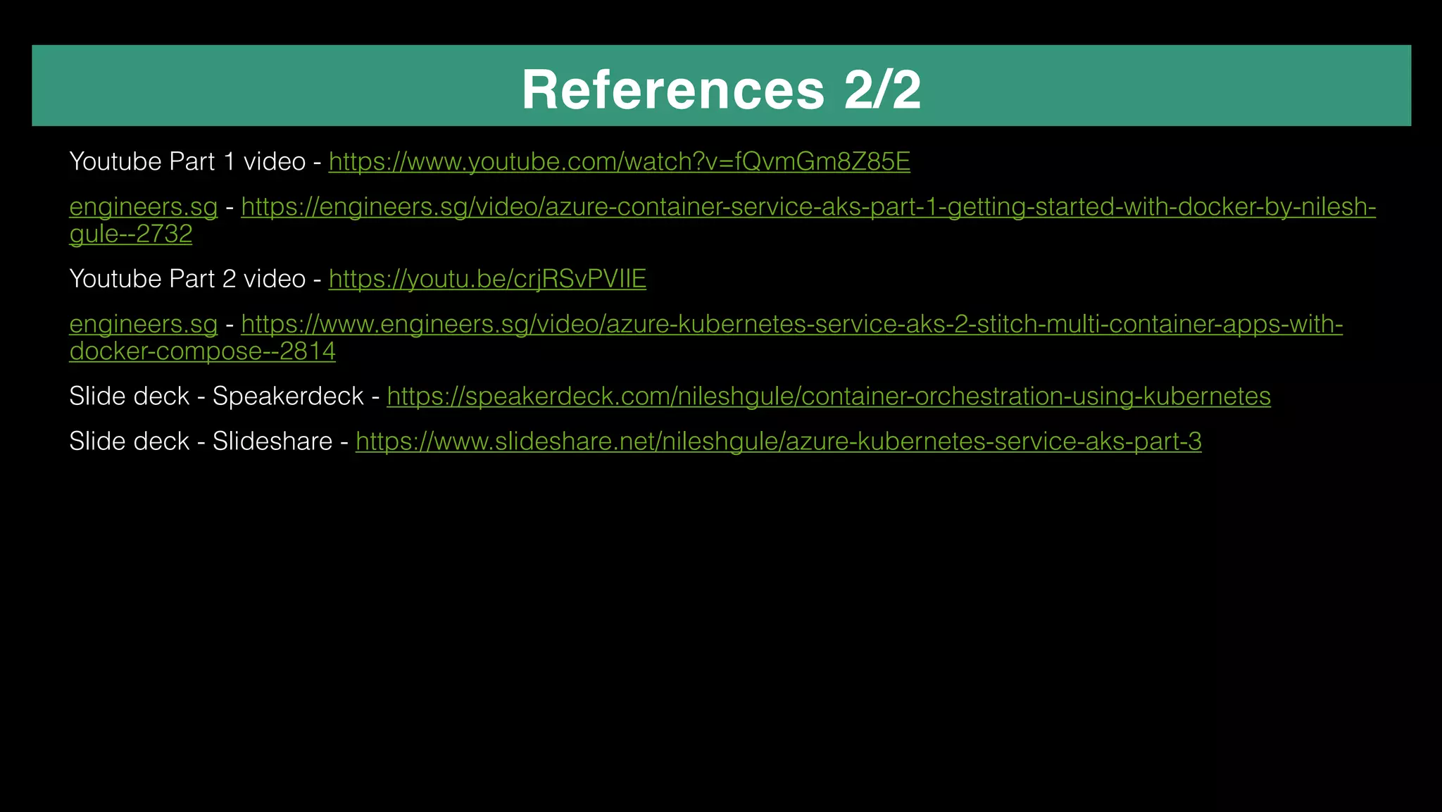 References 2/2
✴ Youtube Part 1 video - https://www.youtube.com/watch?v=fQvmGm8Z85E
✴ engineers.sg - https://engineers.sg/video/azure-container-service-aks-part-1-getting-started-with-docker-by-nilesh-
gule--2732
✴ Youtube Part 2 video - https://youtu.be/crjRSvPVIlE
✴ engineers.sg - https://www.engineers.sg/video/azure-kubernetes-service-aks-2-stitch-multi-container-apps-with-
docker-compose--2814
✴ Slide deck - Speakerdeck - https://speakerdeck.com/nileshgule/container-orchestration-using-kubernetes
✴ Slide deck - Slideshare - https://www.slideshare.net/nileshgule/azure-kubernetes-service-aks-part-3
✴
 