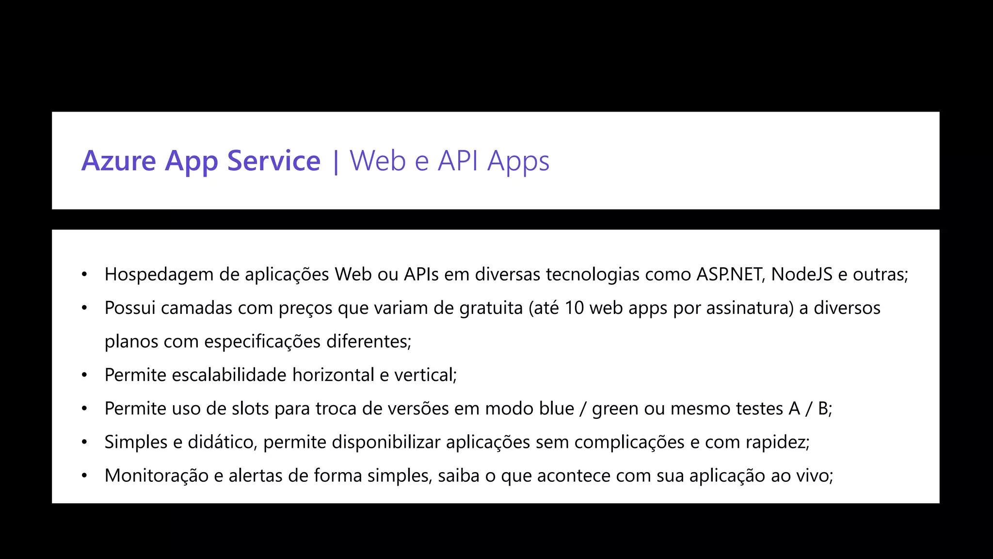 Confidential
Azure App Service | Web e API Apps
• Hospedagem de aplicações Web ou APIs em diversas tecnologias como ASP.NET, NodeJS e outras;
• Possui camadas com preços que variam de gratuita (até 10 web apps por assinatura) a diversos
planos com especificações diferentes;
• Permite escalabilidade horizontal e vertical;
• Permite uso de slots para troca de versões em modo blue / green ou mesmo testes A / B;
• Simples e didático, permite disponibilizar aplicações sem complicações e com rapidez;
• Monitoração e alertas de forma simples, saiba o que acontece com sua aplicação ao vivo;
 