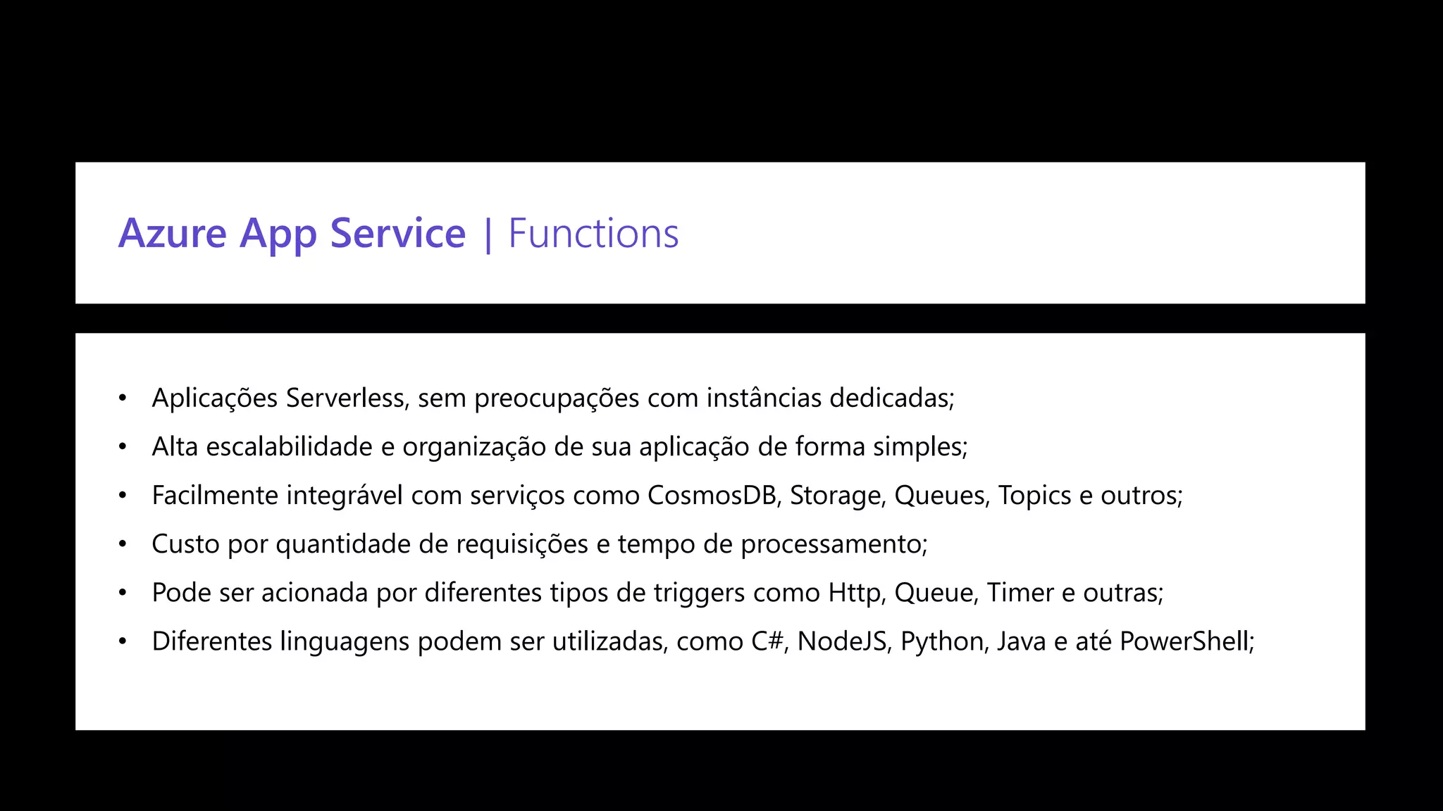 Confidential
Azure App Service | Functions
• Aplicações Serverless, sem preocupações com instâncias dedicadas;
• Alta escalabilidade e organização de sua aplicação de forma simples;
• Facilmente integrável com serviços como CosmosDB, Storage, Queues, Topics e outros;
• Custo por quantidade de requisições e tempo de processamento;
• Pode ser acionada por diferentes tipos de triggers como Http, Queue, Timer e outras;
• Diferentes linguagens podem ser utilizadas, como C#, NodeJS, Python, Java e até PowerShell;
 