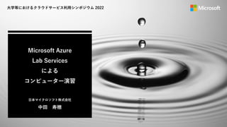 Microsoft Azure
Lab Services
による
コンピューター演習
日本マイクロソフト株式会社
中田 寿穂
大学等におけるクラウドサービス利用シンポジウム 2022
 