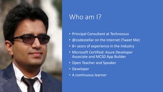 Who am I?
• Principal Consultant at Technossus
• @codestellar on the Internet (Tweet Me)
• 8+ years of experience in the Industry
• Microsoft Certified: Azure Developer
Associate and MCSD App Builder
• Open Teacher and Speaker
• Developer
• A continuous learner
 
