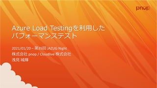 Azure Load Testingを利用した
パフォーマンステスト
2021/01/20 – 第35回 JAZUG Night
株式会社 pnop / Cloudlive 株式会社
浅見 城輝
 