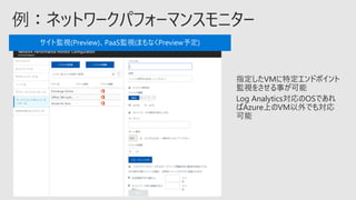 指定したVMに特定エンドポイント
監視をさせる事が可能
Log Analytics対応のOSであれ
ばAzure上のVM以外でも対応
可能
サイト監視(Preview)、PaaS監視(まもなくPreview予定)
 