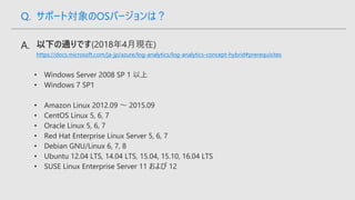 https://docs.microsoft.com/ja-jp/azure/log-analytics/log-analytics-concept-hybrid#prerequisites
Q. サポート対象のOSバージョンは？
 