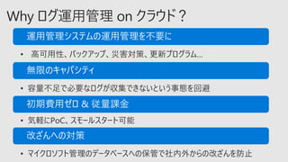 • 高可用性、バックアップ、災害対策、更新プログラム…
• 容量不足で必要なログが収集できないという事態を回避
• 気軽にPoC、スモールスタート可能
• マイクロソフト管理のデータベースへの保管で社内外からの改ざんを防止
 
