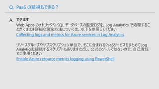 Collecting logs and metrics for Azure services in Log Analytics
Enable Azure resource metrics logging using PowerShell
Q. PaaS の監視もできる？
 