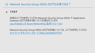Log Analytics の Azure Networking 監視ソリューション
ネットワーク セキュリティ グループ (NSG) のためのログ分析
Q. Network Security Group (NSG) のログも収集できる？
 
