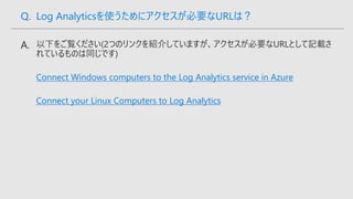 Connect Windows computers to the Log Analytics service in Azure
Connect your Linux Computers to Log Analytics
Q. Log Analyticsを使うためにアクセスが必要なURLは？
 