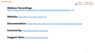 Powered by Brought to you by
Webinar Recordings:
https://www.youtube.com/playlist?list=PL8nfc9haGeb55I9wL9QnWyHp3ctU2_ThF
Website: https://flow.microsoft.com/en-us/
Documentation: https://flow.microsoft.com/en-us/documentation/getting-started/
Community: http://aka.ms/flow-community
Suggest Ideas: http://aka.ms/msflow-ideas
27
 