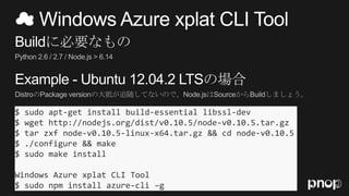 $ sudo apt-get install build-essential libssl-dev
$ wget http://nodejs.org/dist/v0.10.5/node-v0.10.5.tar.gz
$ tar zxf node-v0.10.5-linux-x64.tar.gz && cd node-v0.10.5
$ ./configure && make
$ sudo make install
Windows Azure xplat CLI Tool
$ sudo npm install azure-cli –g
 