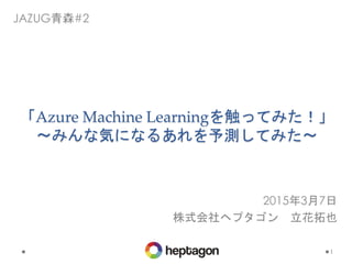 「Azure Machine Learningを触ってみた！」
〜みんな気になるあれを予測してみた〜
1
JAZUG青森#2
2015年3月7日
株式会社ヘプタゴン 立花拓也
 