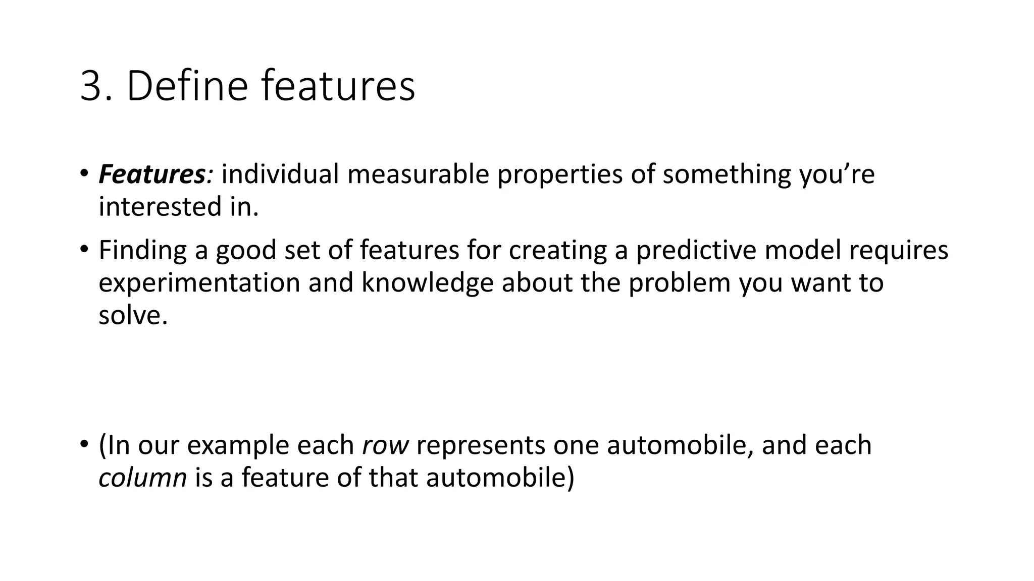 3. Define features
• Features: individual measurable properties of something you’re
interested in.
• Finding a good set of features for creating a predictive model requires
experimentation and knowledge about the problem you want to
solve.
• (In our example each row represents one automobile, and each
column is a feature of that automobile)
 