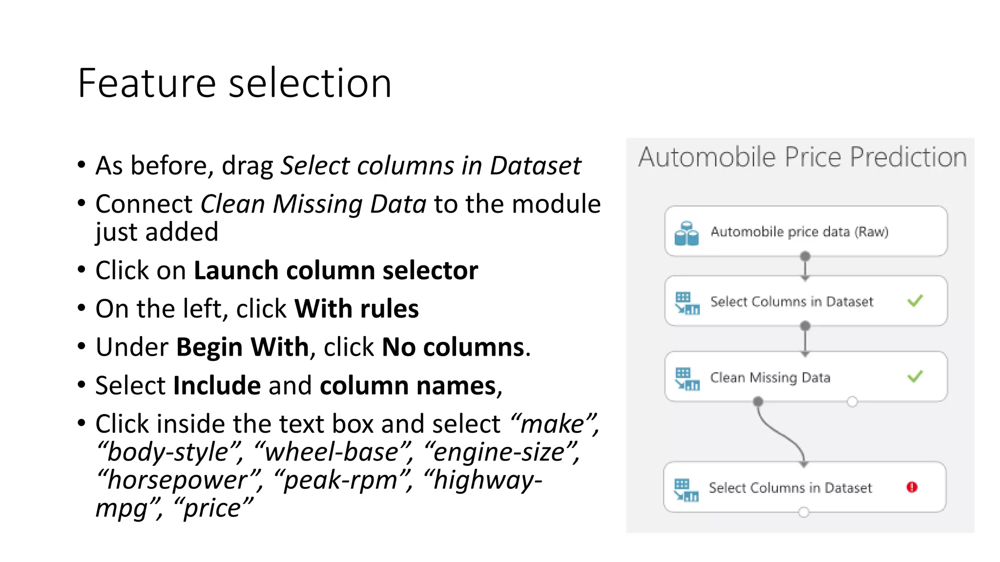 Feature selection
• As before, drag Select columns in Dataset
• Connect Clean Missing Data to the module
just added
• Click on Launch column selector
• On the left, click With rules
• Under Begin With, click No columns.
• Select Include and column names,
• Click inside the text box and select “make”,
“body-style”, “wheel-base”, “engine-size”,
“horsepower”, “peak-rpm”, “highway-
mpg”, “price”
 