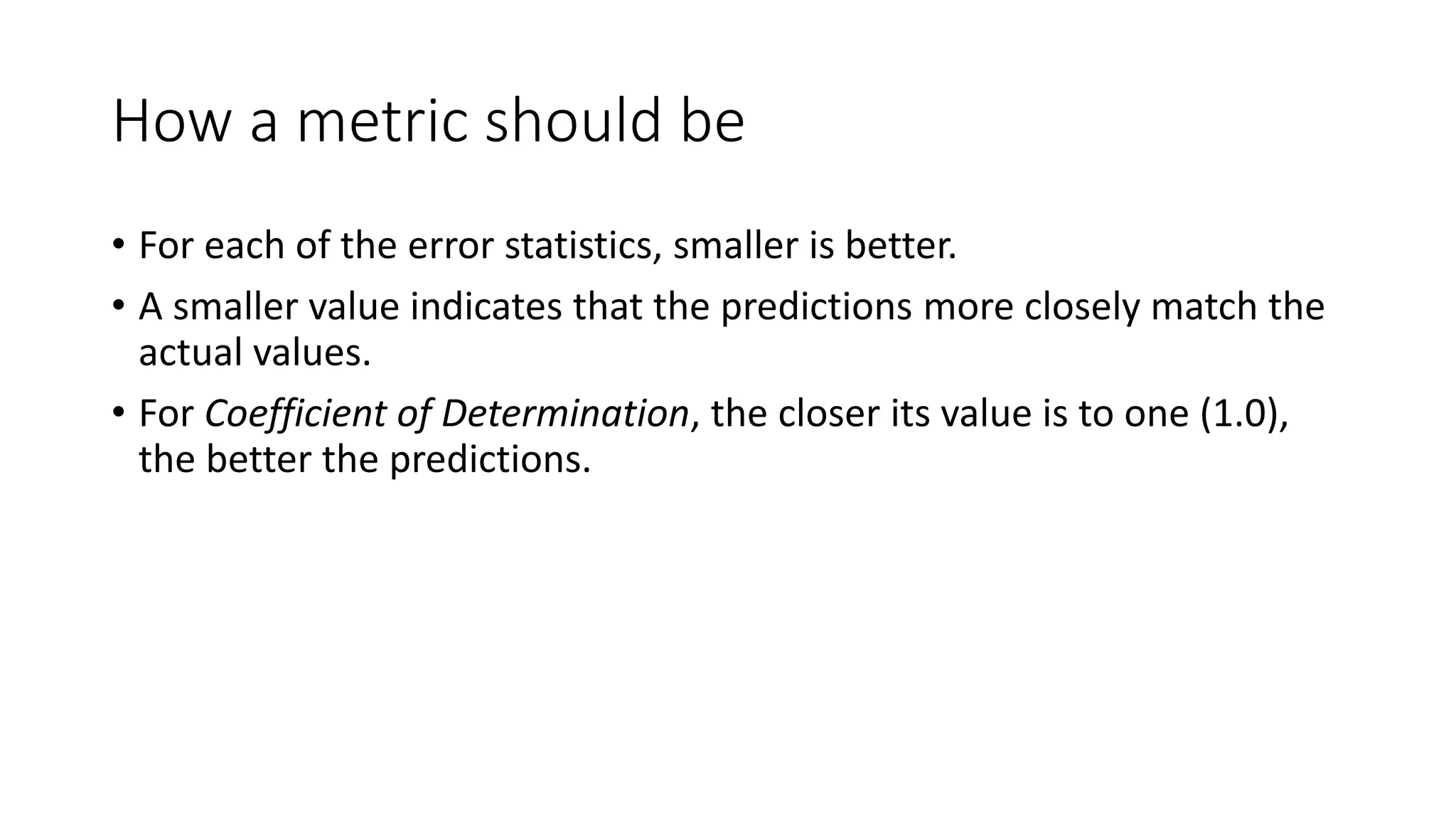 How a metric should be
• For each of the error statistics, smaller is better.
• A smaller value indicates that the predictions more closely match the
actual values.
• For Coefficient of Determination, the closer its value is to one (1.0),
the better the predictions.
 