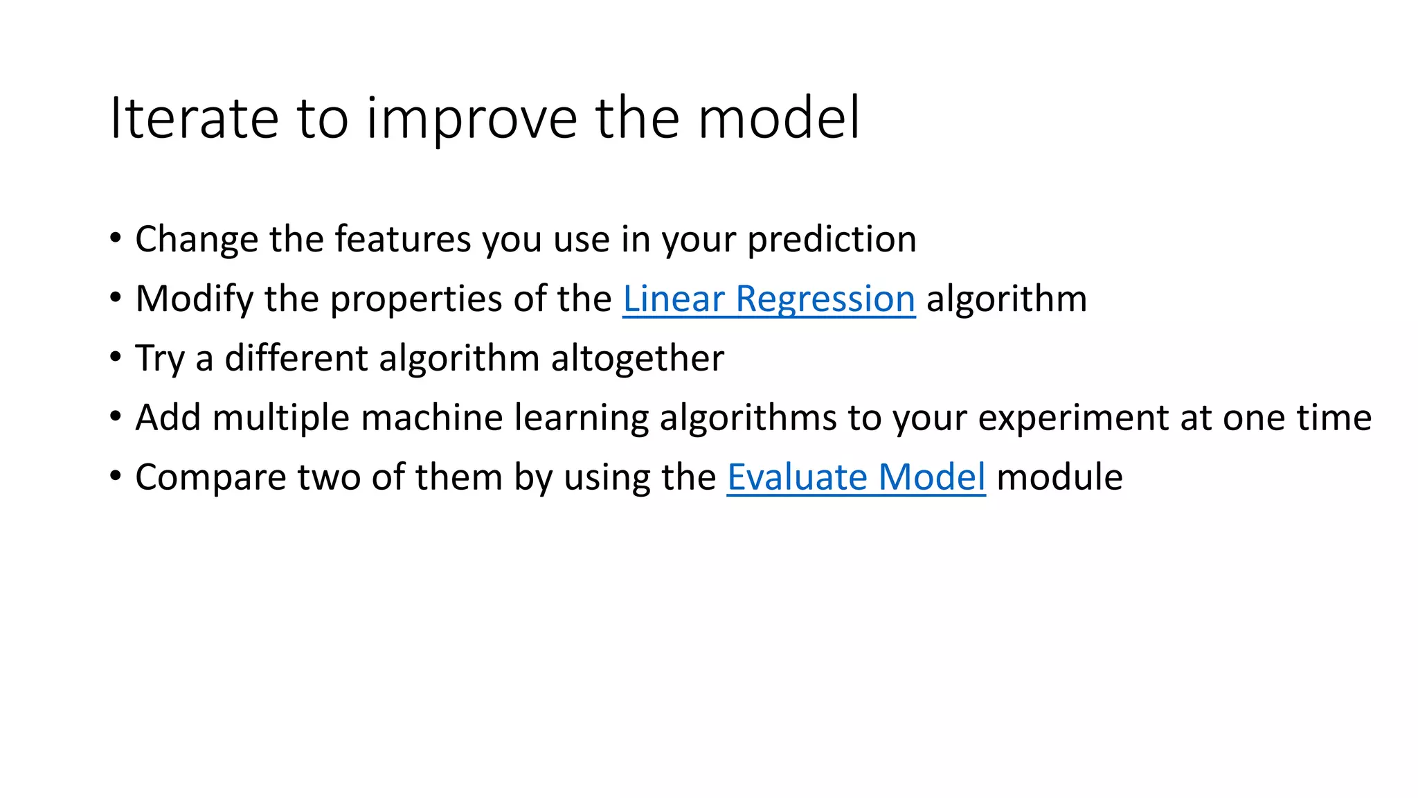 Iterate to improve the model
• Change the features you use in your prediction
• Modify the properties of the Linear Regression algorithm
• Try a different algorithm altogether
• Add multiple machine learning algorithms to your experiment at one time
• Compare two of them by using the Evaluate Model module
 
