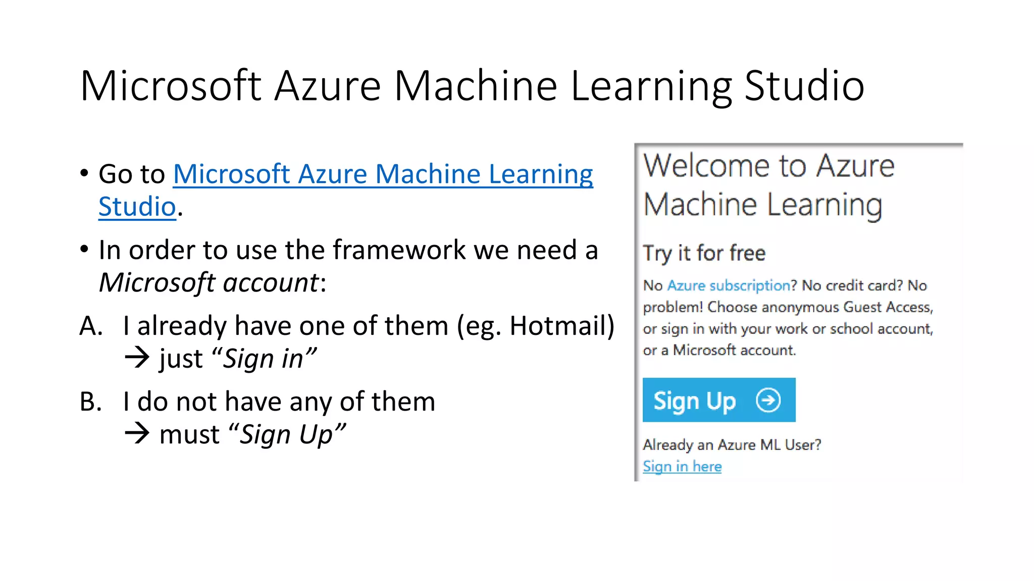 Microsoft Azure Machine Learning Studio
• Go to Microsoft Azure Machine Learning
Studio.
• In order to use the framework we need a
Microsoft account:
A. I already have one of them (eg. Hotmail)
 just “Sign in”
B. I do not have any of them
 must “Sign Up”
 