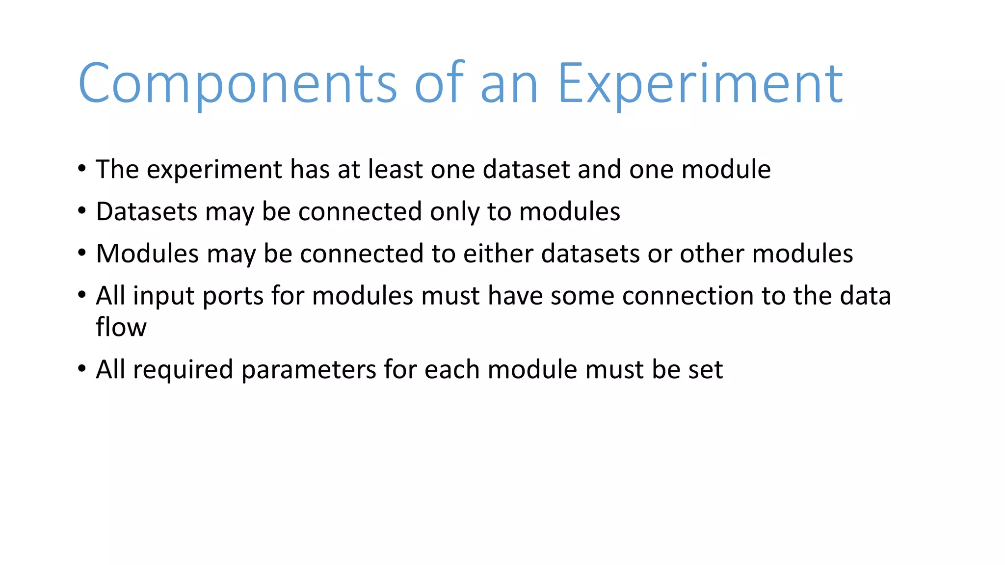 Components of an Experiment
• The experiment has at least one dataset and one module
• Datasets may be connected only to modules
• Modules may be connected to either datasets or other modules
• All input ports for modules must have some connection to the data
flow
• All required parameters for each module must be set
 