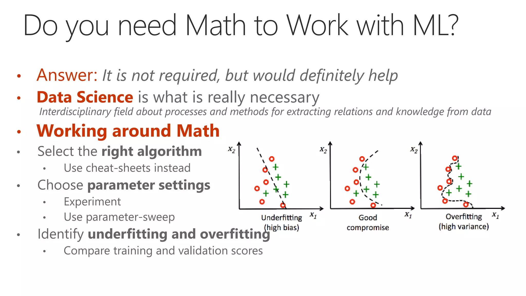 • Answer: It is not required, but would definitely help
• Data Science is what is really necessary
Interdisciplinary field about processes and methods for extracting relations and knowledge from data
• Working around Math
• Select the right algorithm
• Use cheat-sheets instead
• Choose parameter settings
• Experiment
• Use parameter-sweep
• Identify underfitting and overfitting
• Compare training and validation scores
 