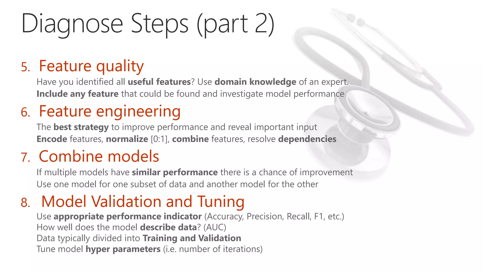 5. Feature quality
Have you identified all useful features? Use domain knowledge of an expert.
Include any feature that could be found and investigate model performance
6. Feature engineering
The best strategy to improve performance and reveal important input
Encode features, normalize [0:1], combine features, resolve dependencies
7. Combine models
If multiple models have similar performance there is a chance of improvement
Use one model for one subset of data and another model for the other
8. Model Validation and Tuning
Use appropriate performance indicator (Accuracy, Precision, Recall, F1, etc.)
How well does the model describe data? (AUC)
Data typically divided into Training and Validation
Tune model hyper parameters (i.e. number of iterations)
 