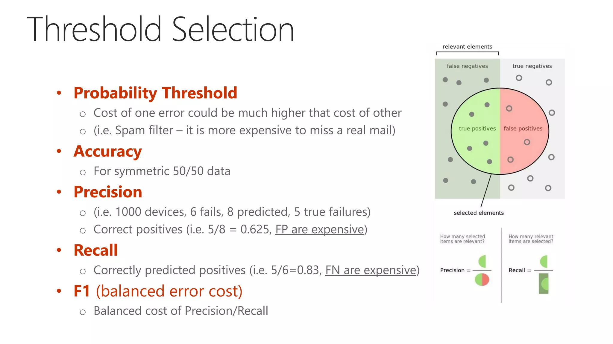 • Probability Threshold
o Cost of one error could be much higher that cost of other
o (i.e. Spam filter – it is more expensive to miss a real mail)
• Accuracy
o For symmetric 50/50 data
• Precision
o (i.e. 1000 devices, 6 fails, 8 predicted, 5 true failures)
o Correct positives (i.e. 5/8 = 0.625, FP are expensive)
• Recall
o Correctly predicted positives (i.e. 5/6=0.83, FN are expensive)
• F1 (balanced error cost)
o Balanced cost of Precision/Recall
 