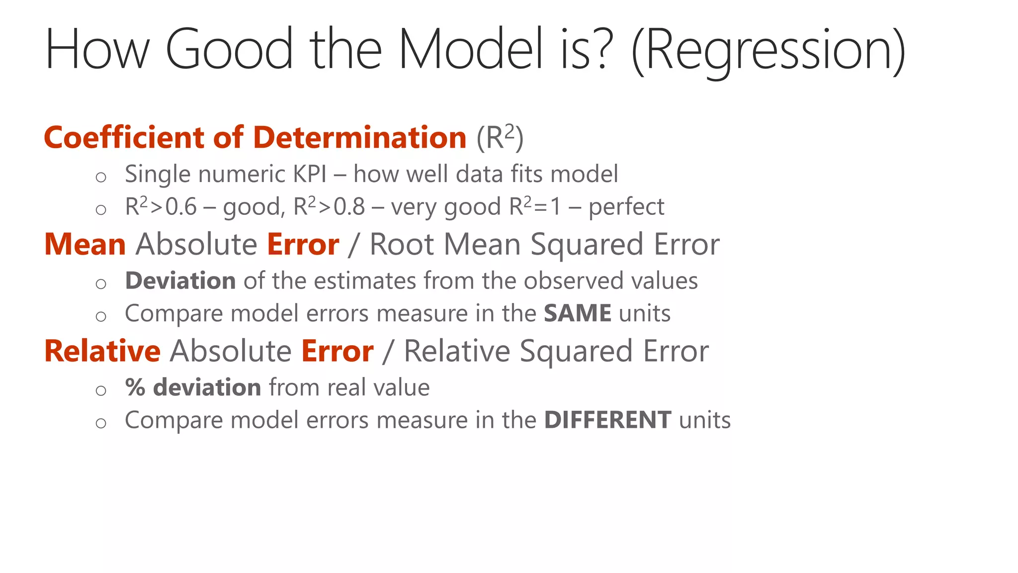 Coefficient of Determination (R2)
o Single numeric KPI – how well data fits model
o R2>0.6 – good, R2>0.8 – very good R2=1 – perfect
Mean Absolute Error / Root Mean Squared Error
o Deviation of the estimates from the observed values
o Compare model errors measure in the SAME units
Relative Absolute Error / Relative Squared Error
o % deviation from real value
o Compare model errors measure in the DIFFERENT units
 