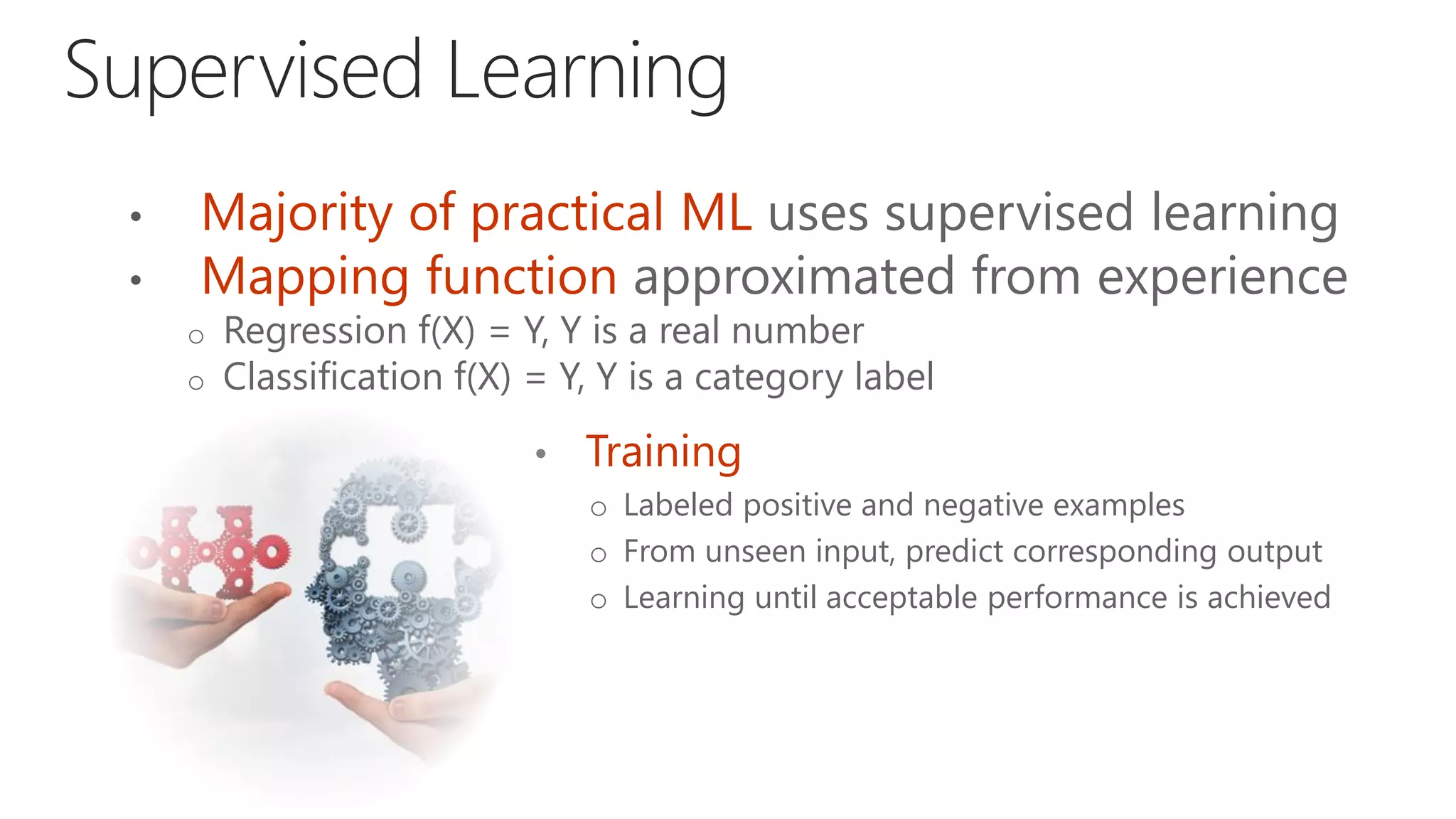 Majority of practical ML uses supervised learning
Mapping function approximated from experience
o Regression f(X) = Y, Y is a real number
o Classification f(X) = Y, Y is a category label
• Training
o Labeled positive and negative examples
o From unseen input, predict corresponding output
o Learning until acceptable performance is achieved
 
