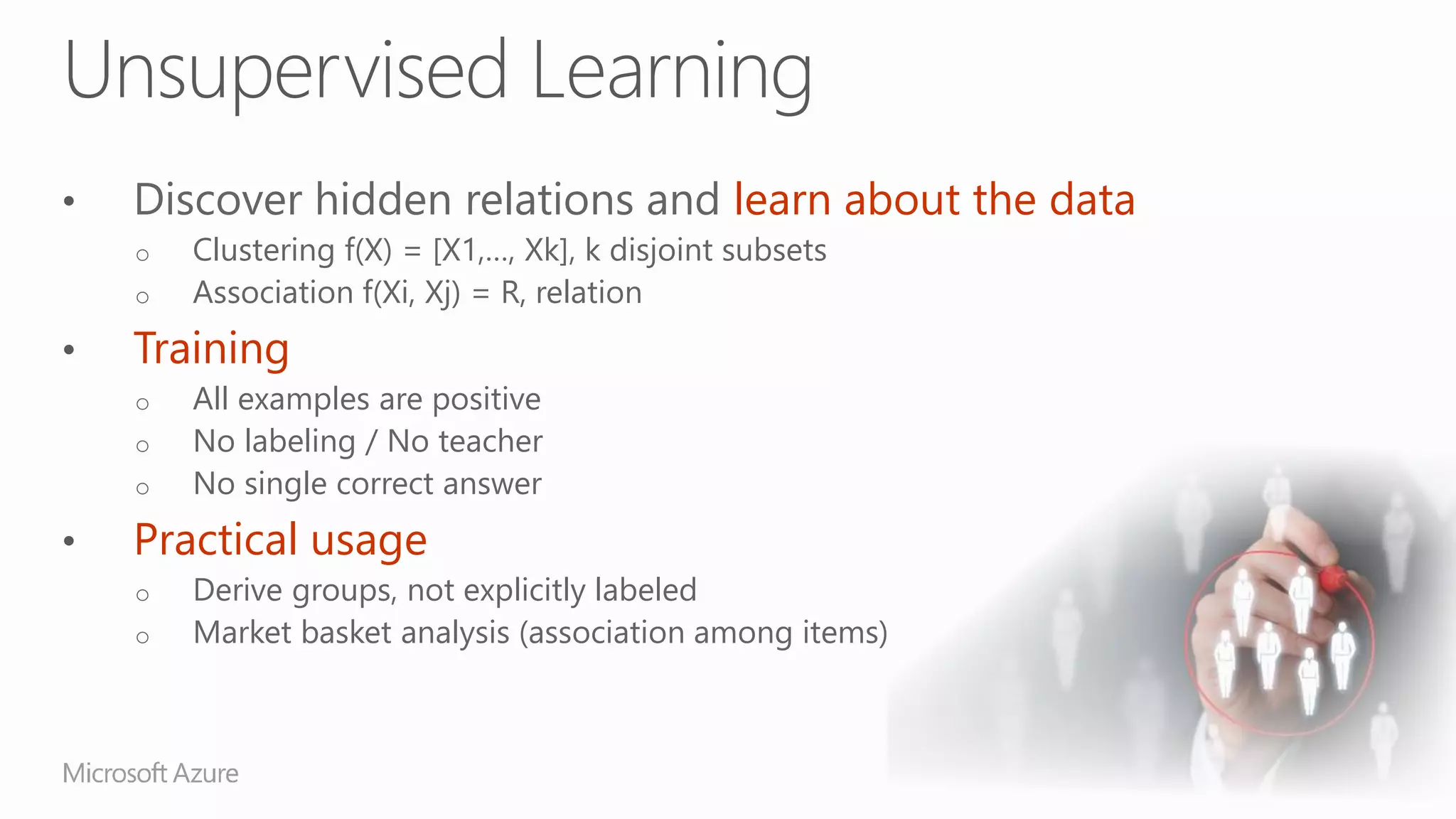 Discover hidden relations and learn about the data
o Clustering f(X) = [X1,…, Xk], k disjoint subsets
o Association f(Xi, Xj) = R, relation
Training
o All examples are positive
o No labeling / No teacher
o No single correct answer
Practical usage
o Derive groups, not explicitly labeled
o Market basket analysis (association among items)
 