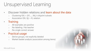 Discover hidden relations and learn about the data
o Clustering f(X) = [X1,…, Xk], k disjoint subsets
o Association f(Xi, Xj) = R, relation
Training
o All examples are positive
o No labeling / No teacher
o No single correct answer
Practical usage
o Derive groups, not explicitly labeled
o Market basket analysis (association among items)
 
