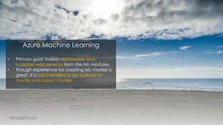 Azure Machine Learning
• Primary goal: makes deployable and
scalable web services from the ML modules.
• Though experience for creating ML models is
great, it is not intended to be a place to
create and export models
 