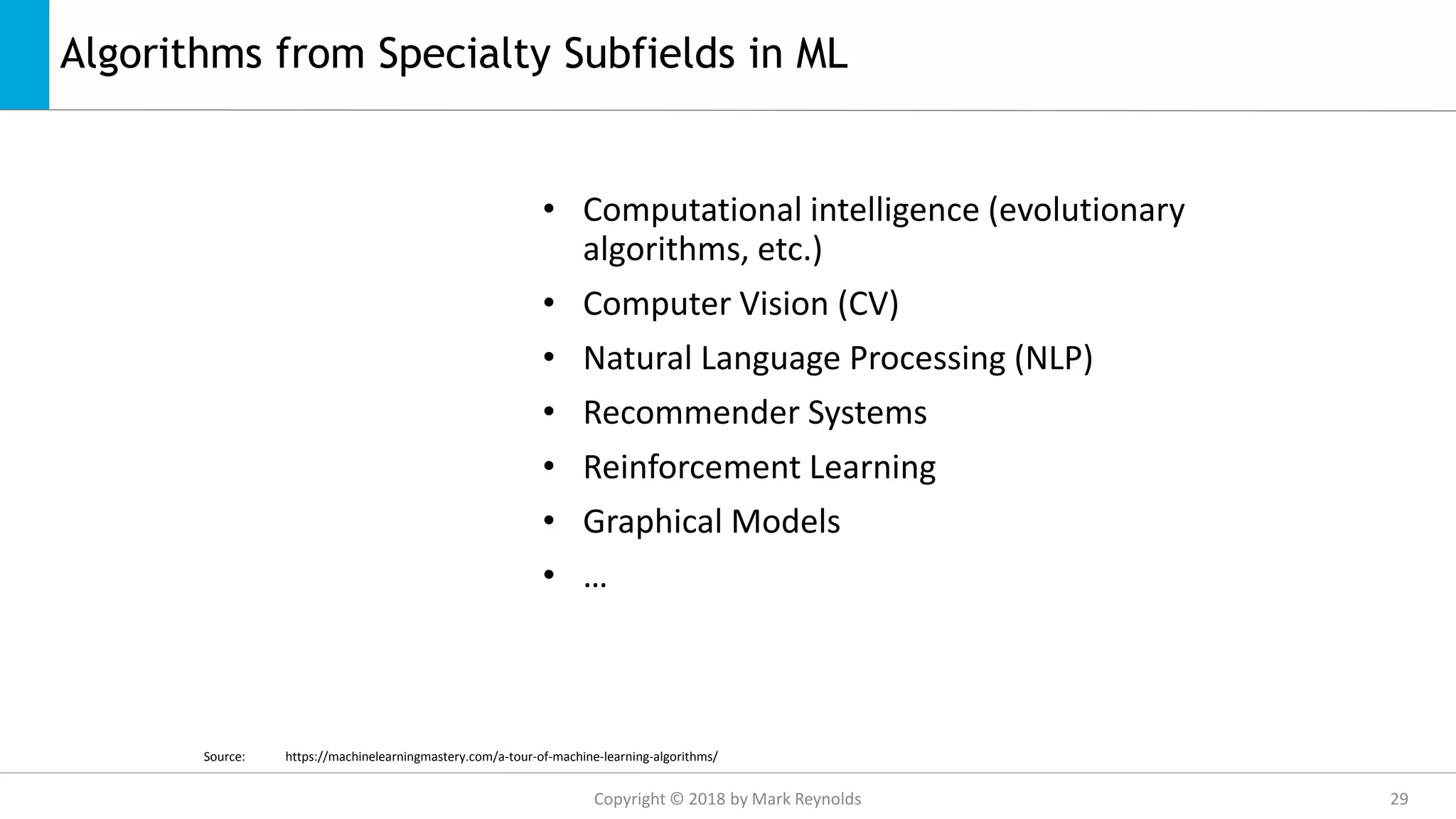 Algorithms from Specialty Subfields in ML
• Computational intelligence (evolutionary
algorithms, etc.)
• Computer Vision (CV)
• Natural Language Processing (NLP)
• Recommender Systems
• Reinforcement Learning
• Graphical Models
• …
Source: https://machinelearningmastery.com/a-tour-of-machine-learning-algorithms/
Copyright © 2018 by Mark Reynolds 29
 