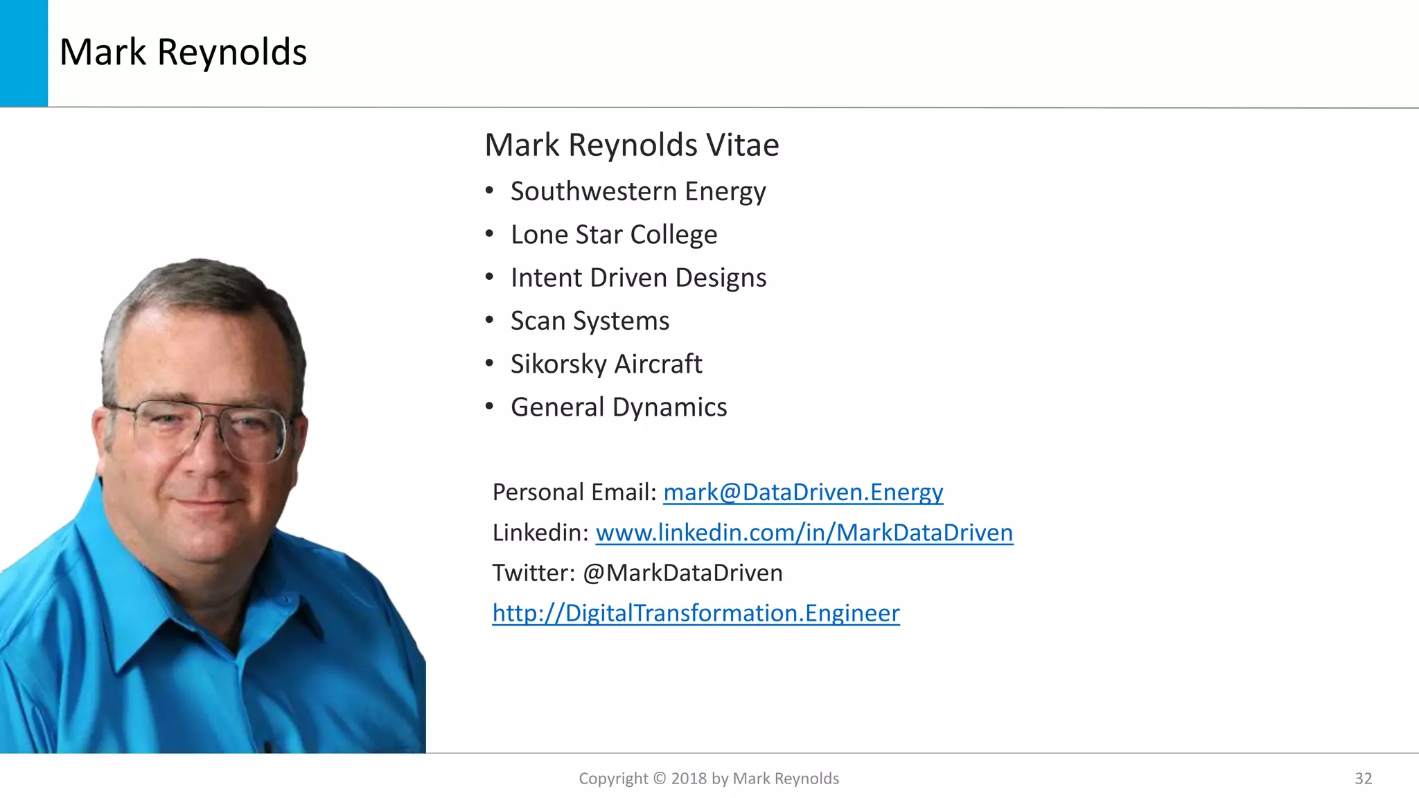 Mark Reynolds
Mark Reynolds Vitae
• Southwestern Energy
• Lone Star College
• Intent Driven Designs
• Scan Systems
• Sikorsky Aircraft
• General Dynamics
Personal Email: mark@DataDriven.Energy
Linkedin: www.linkedin.com/in/MarkDataDriven
Twitter: @MarkDataDriven
http://DigitalTransformation.Engineer
Copyright © 2018 by Mark Reynolds 32
 