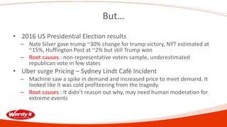 But…
• 2016 US Presidential Election results
– Nate Silver gave trump ~30% change for trump victory, NYT estimated at
~15%, Huffington Post at ~2% but still Trump won
– Root causes : non-representative voters sample, underestimated
republican vote in few states
• Uber surge Pricing – Sydney Lindt Café Incident
– Machine saw a spike in demand and increased price to meet demand. It
looked like it was cold profiteering from the tragedy.
– Root causes : It didn’t reason out why, may need human moderation for
extreme events
 