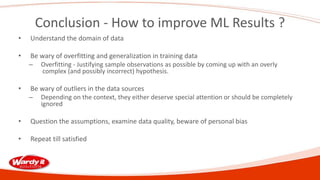 Conclusion - How to improve ML Results ?
• Understand the domain of data
• Be wary of overfitting and generalization in training data
– Overfitting - Justifying sample observations as possible by coming up with an overly
complex (and possibly incorrect) hypothesis.
• Be wary of outliers in the data sources
– Depending on the context, they either deserve special attention or should be completely
ignored
• Question the assumptions, examine data quality, beware of personal bias
• Repeat till satisfied
 