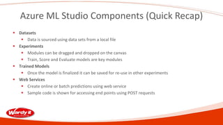 Azure ML Studio Components (Quick Recap)
 Datasets
 Data is sourced using data sets from a local file
 Experiments
 Modules can be dragged and dropped on the canvas
 Train, Score and Evaluate models are key modules
 Trained Models
 Once the model is finalized it can be saved for re-use in other experiments
 Web Services
 Create online or batch predictions using web service
 Sample code is shown for accessing end points using POST requests
 