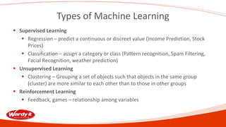 Types of Machine Learning
 Supervised Learning
 Regression – predict a continuous or discreet value (Income Prediction, Stock
Prices)
 Classification – assign a category or class (Pattern recognition, Spam Filtering,
Facial Recognition, weather prediction)
 Unsupervised Learning
 Clustering – Grouping a set of objects such that objects in the same group
(cluster) are more similar to each other than to those in other groups
 Reinforcement Learning
 Feedback, games – relationship among variables
 