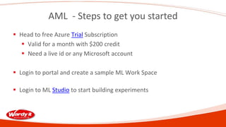 AML - Steps to get you started
 Head to free Azure Trial Subscription
 Valid for a month with $200 credit
 Need a live id or any Microsoft account
 Login to portal and create a sample ML Work Space
 Login to ML Studio to start building experiments
 