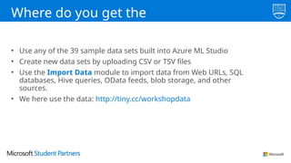 Where do you get the
data?
• Use any of the 39 sample data sets built into Azure ML Studio
• Create new data sets by uploading CSV or TSV files
• Use the Import Data module to import data from Web URLs, SQL
databases, Hive queries, OData feeds, blob storage, and other
sources.
• We here use the data: http://tiny.cc/workshopdata
 