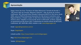 Apresentação
Diego é Autor dos livros “Do Banco de Dados Relacional à Tomada de Decisão“ e
“SQL Server além do Conceito: Blog post Collection”. Líder do grupo de usuários
Codificando .NET, Microsoft Most Valuable Professional [MVP] em SQL Server desde
2008. Junto ao PASS (Professional Association for SQL Server) é voluntário como
Regional Mentor, é Chapter Leader em São Paulo e Board Advisor para a região da
América Latina. Trabalhou no time de SQL Server na Microsoft, no Brasil, engajado
no lançamento do SQL Server 2012. É palestrante em eventos oficiais da Microsoft,
Codificando .NET, INETA BR e PASS, mantém o site: www.diegonogare.net
Email: nogare@ngrsolutions.com.br
Skype: DiegoNogare
Linkedin profile: https://www.linkedin.com/in/diegonogare
Blog: http://www.diegonogare.net
Twitter: @DiegoNogare
 