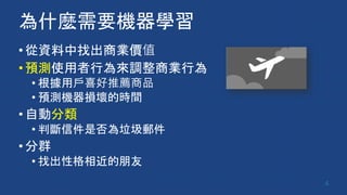 為什麼需要機器學習
•從資料中找出商業價值
•預測使用者行為來調整商業行為
• 根據用戶喜好推薦商品
• 預測機器損壞的時間
•自動分類
• 判斷信件是否為垃圾郵件
•分群
• 找出性格相近的朋友
4
 