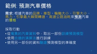 範例: 預測汽車價格
需求: 根據汽車的品牌、車型、輪軸大小、引擎大小、
馬力、引擎最大瞬間轉速、高速公路油耗來預測汽車
的價格
採取行動
•從蒐集的汽車資料中，取出一部份訓練預測模型
•使用合適的演算法進行訓練
•使用另一部份的資料驗證預測模型的準確度
9
 