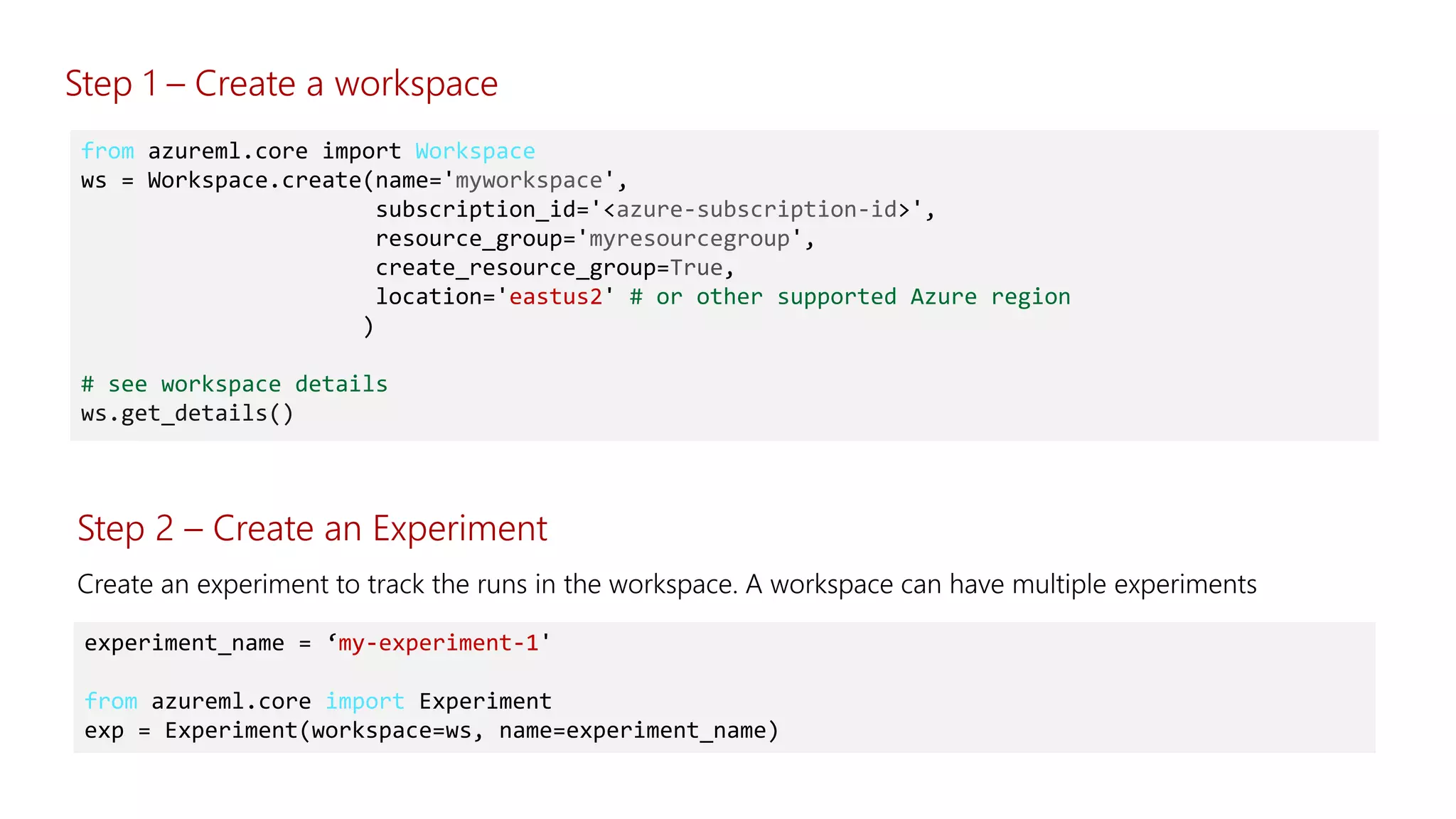 from azureml.core import Workspace
ws = Workspace.create(name='myworkspace',
subscription_id='<azure-subscription-id>',
resource_group='myresourcegroup',
create_resource_group=True,
location='eastus2' # or other supported Azure region
)
# see workspace details
ws.get_details()
Step 2 – Create an Experiment
experiment_name = ‘my-experiment-1'
from azureml.core import Experiment
exp = Experiment(workspace=ws, name=experiment_name)
Step 1 – Create a workspace
 