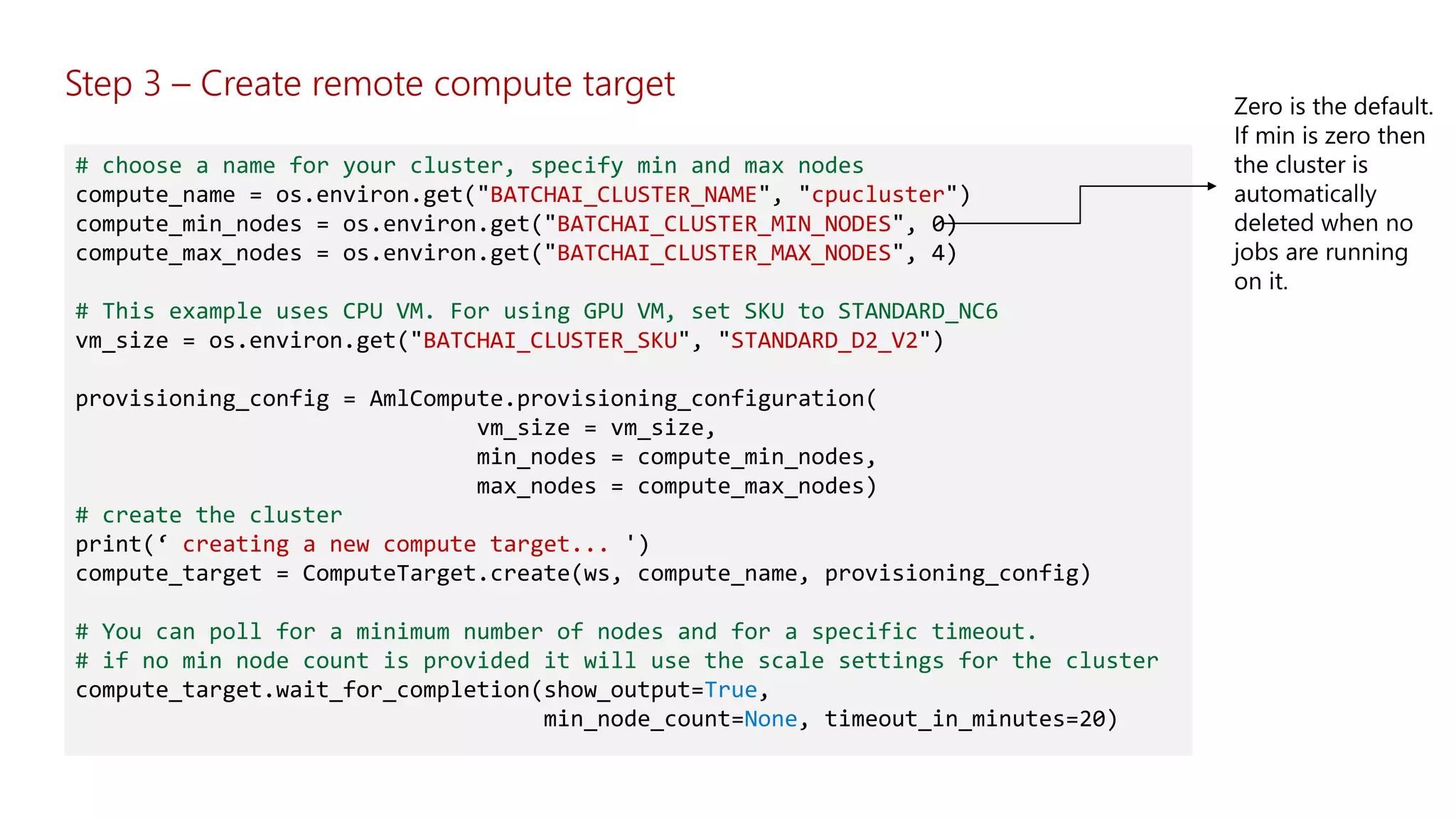 Step 3 – Create remote compute target
# choose a name for your cluster, specify min and max nodes
compute_name = os.environ.get("BATCHAI_CLUSTER_NAME", "cpucluster")
compute_min_nodes = os.environ.get("BATCHAI_CLUSTER_MIN_NODES", 0)
compute_max_nodes = os.environ.get("BATCHAI_CLUSTER_MAX_NODES", 4)
# This example uses CPU VM. For using GPU VM, set SKU to STANDARD_NC6
vm_size = os.environ.get("BATCHAI_CLUSTER_SKU", "STANDARD_D2_V2")
provisioning_config = AmlCompute.provisioning_configuration(
vm_size = vm_size,
min_nodes = compute_min_nodes,
max_nodes = compute_max_nodes)
# create the cluster
print(‘ creating a new compute target... ')
compute_target = ComputeTarget.create(ws, compute_name, provisioning_config)
# You can poll for a minimum number of nodes and for a specific timeout.
# if no min node count is provided it will use the scale settings for the cluster
compute_target.wait_for_completion(show_output=True,
min_node_count=None, timeout_in_minutes=20)
 
