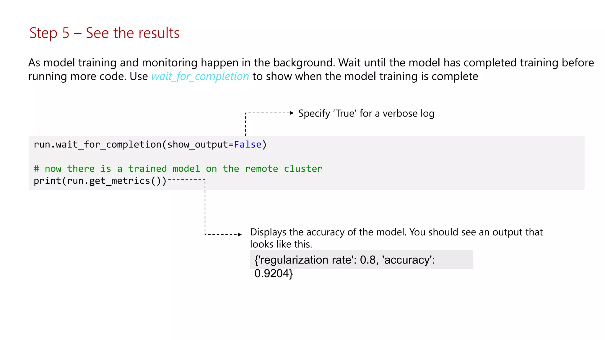 Step 5 – See the results
As model training and monitoring happen in the background. Wait until the model has completed training before
running more code. Use wait_for_completion to show when the model training is complete
run.wait_for_completion(show_output=False)
# now there is a trained model on the remote cluster
print(run.get_metrics())
{'regularization rate': 0.8, 'accuracy':
0.9204}
 