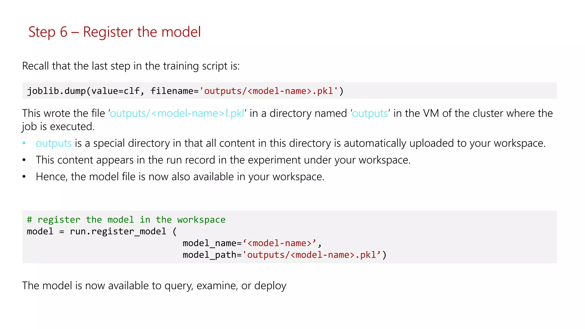 Step 6 – Register the model
This wrote the file ‘outputs/<model-name>l.pkl’ in a directory named ‘outputs’ in the VM of the cluster where the
job is executed.
• outputs is a special directory in that all content in this directory is automatically uploaded to your workspace.
• This content appears in the run record in the experiment under your workspace.
• Hence, the model file is now also available in your workspace.
joblib.dump(value=clf, filename='outputs/<model-name>.pkl')
Recall that the last step in the training script is:
# register the model in the workspace
model = run.register_model (
model_name=‘<model-name>’,
model_path='outputs/<model-name>.pkl’)
The model is now available to query, examine, or deploy
 