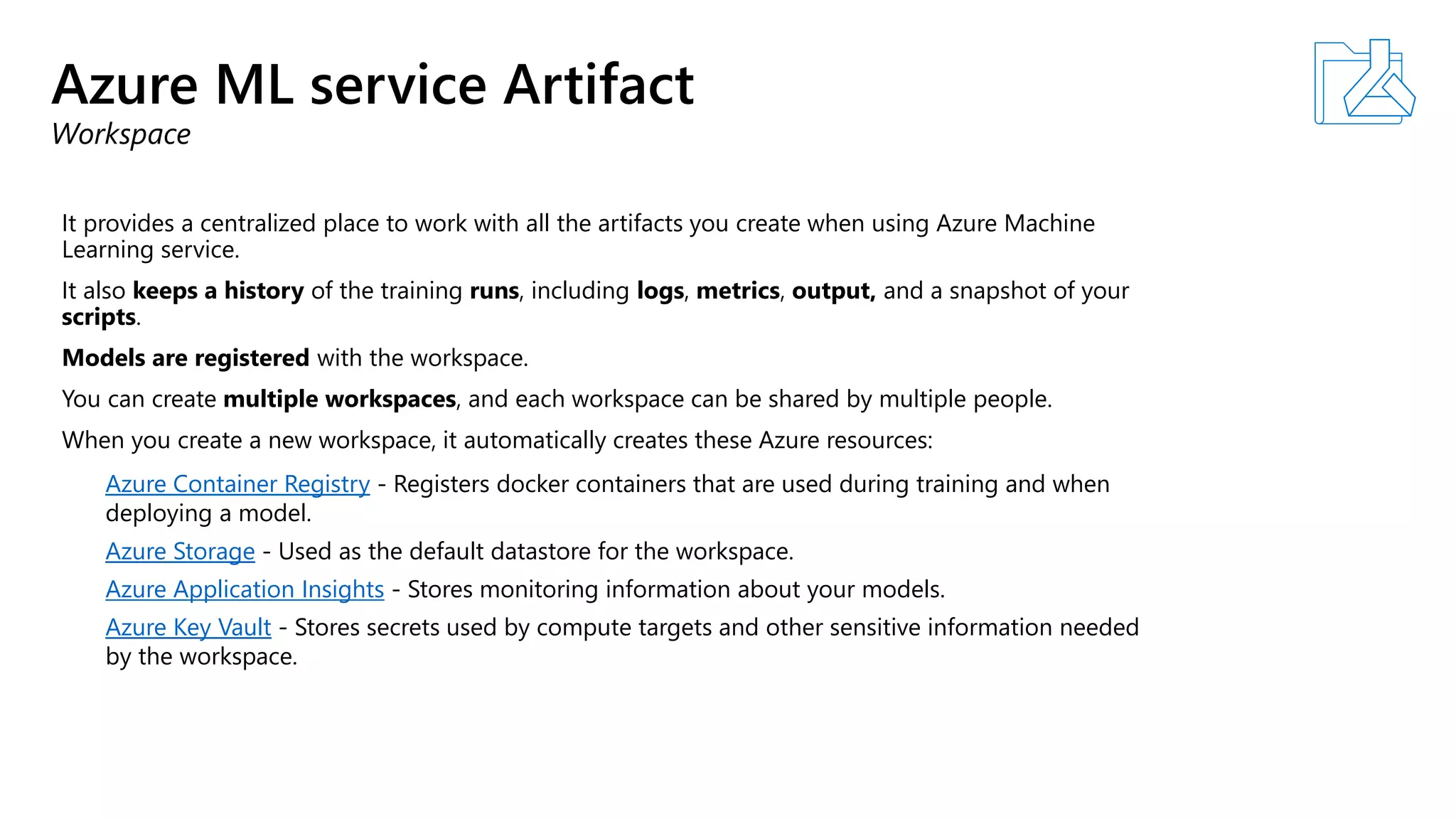 Azure ML service Artifact
Workspace
It provides a centralized place to work with all the artifacts you create when using Azure Machine
Learning service.
It also keeps a history of the training runs, including logs, metrics, output, and a snapshot of your
scripts.
Models are registered with the workspace.
You can create multiple workspaces, and each workspace can be shared by multiple people.
When you create a new workspace, it automatically creates these Azure resources:
Azure Container Registry - Registers docker containers that are used during training and when
deploying a model.
Azure Storage - Used as the default datastore for the workspace.
Azure Application Insights - Stores monitoring information about your models.
Azure Key Vault - Stores secrets used by compute targets and other sensitive information needed
by the workspace.
 