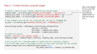 Step 3 – Create remote compute target
# choose a name for your cluster, specify min and max nodes
compute_name = os.environ.get("BATCHAI_CLUSTER_NAME", "cpucluster")
compute_min_nodes = os.environ.get("BATCHAI_CLUSTER_MIN_NODES", 0)
compute_max_nodes = os.environ.get("BATCHAI_CLUSTER_MAX_NODES", 4)
# This example uses CPU VM. For using GPU VM, set SKU to STANDARD_NC6
vm_size = os.environ.get("BATCHAI_CLUSTER_SKU", "STANDARD_D2_V2")
provisioning_config = AmlCompute.provisioning_configuration(
vm_size = vm_size,
min_nodes = compute_min_nodes,
max_nodes = compute_max_nodes)
# create the cluster
print(‘ creating a new compute target... ')
compute_target = ComputeTarget.create(ws, compute_name, provisioning_config)
# You can poll for a minimum number of nodes and for a specific timeout.
# if no min node count is provided it will use the scale settings for the cluster
compute_target.wait_for_completion(show_output=True,
min_node_count=None, timeout_in_minutes=20)
 