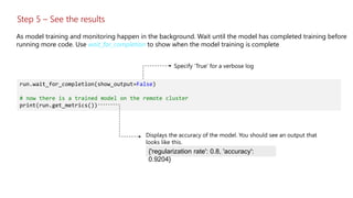 Step 5 – See the results
As model training and monitoring happen in the background. Wait until the model has completed training before
running more code. Use wait_for_completion to show when the model training is complete
run.wait_for_completion(show_output=False)
# now there is a trained model on the remote cluster
print(run.get_metrics())
{'regularization rate': 0.8, 'accuracy':
0.9204}
 